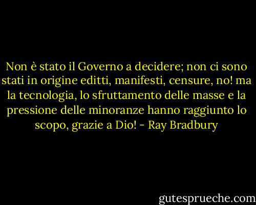 Non è stato il Governo a decidere; non ci sono stati in origine editti, manifesti, censure, no! ma la tecnologia, lo sfruttamento delle masse e la pressione delle minoranze hanno raggiunto lo scopo, grazie a Dio! - Ray Bradbury