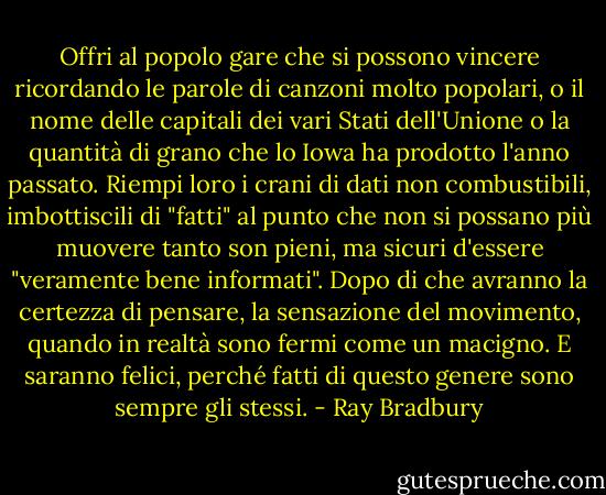 Offri al popolo gare che si possono vincere ricordando le parole di canzoni molto popolari, o il nome delle capitali dei vari Stati dell'Unione o la quantità di grano che lo Iowa ha prodotto l'anno passato. Riempi loro i crani di dati non combustibili, imbottiscili di "fatti" al punto che non si possano più muovere tanto son pieni, ma sicuri d'essere "veramente bene informati". Dopo di che avranno la certezza di pensare, la sensazione del movimento, quando in realtà sono fermi come un macigno. E saranno felici, perché fatti di questo genere sono sempre gli stessi. - Ray Bradbury