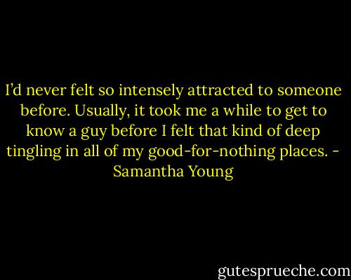 I’d never felt so intensely attracted to someone before. Usually, it took me a while to get to know a guy before I felt that kind of deep tingling in all of my good-for-nothing places. - Samantha Young