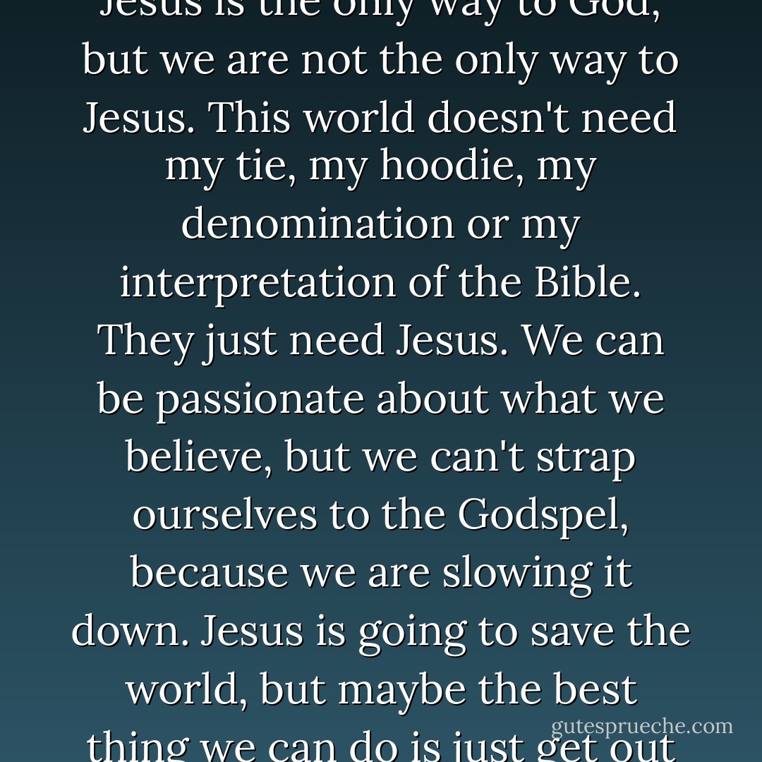People aren't confused bythe Gospel. They're confused by us. Jesus is the only way to God, but we are not the only way to Jesus. This world doesn't need my tie, my hoodie, my denomination or my interpretation of the Bible. They just need Jesus. We can be passionate about what we believe, but we can't strap ourselves to the Godspel, because we are slowing it down. Jesus is going to save the world, but maybe the best thing we can do is just get out of the way.  - Casting Crowns