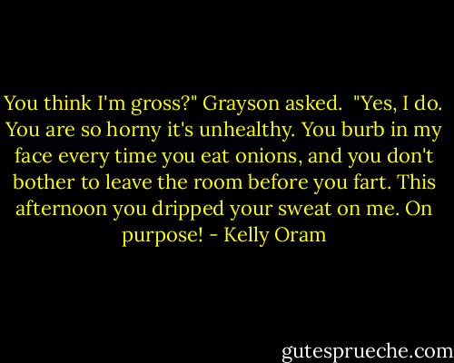 You think I'm gross?" Grayson asked.<br /><br />"Yes, I do. You are so horny it's unhealthy. You burb in my face every time you eat onions, and you don't bother to leave the room before you fart. This afternoon you dripped your sweat on me. On purpose! - Kelly Oram