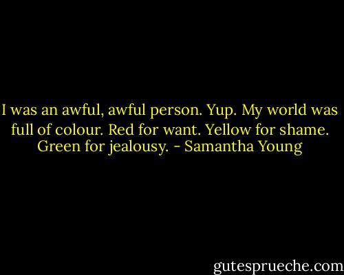 I was an awful, awful person. Yup. My world was full of colour. Red for want. Yellow for shame. Green for jealousy. - Samantha Young