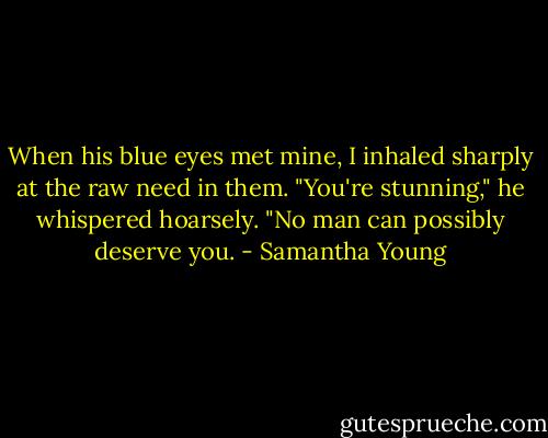 When his blue eyes met mine, I inhaled sharply at the raw need in them. "You're stunning," he whispered hoarsely. "No man can possibly deserve you. - Samantha Young