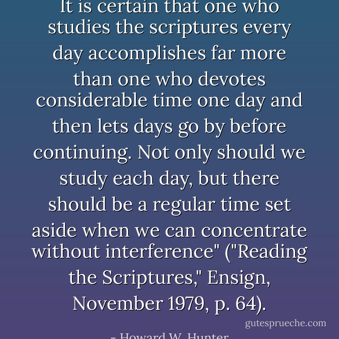 It is certain that one who studies the scriptures every day accomplishes far more than one who devotes considerable time one day and then lets days go by before continuing. Not only should we study each day, but there should be a regular time set aside when we can concentrate without interference" ("Reading the Scriptures," Ensign, November 1979, p. 64). - Howard W. Hunter