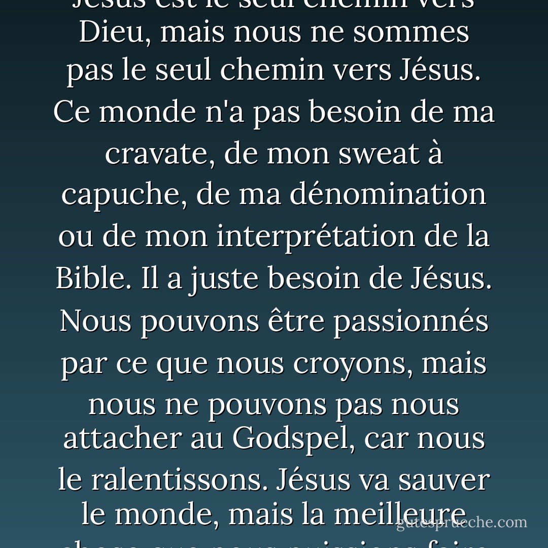 Les gens ne sont pas désorientés par l'Évangile. C'est nous qui les déroutons. Jésus est le seul chemin vers Dieu, mais nous ne sommes pas le seul chemin vers Jésus. Ce monde n'a pas besoin de ma cravate, de mon sweat à capuche, de ma dénomination ou de mon interprétation de la Bible. Il a juste besoin de Jésus. Nous pouvons être passionnés par ce que nous croyons, mais nous ne pouvons pas nous attacher au Godspel, car nous le ralentissons. Jésus va sauver le monde, mais la meilleure chose que nous puissions faire est peut-être de nous écarter du chemin. - Casting Crowns