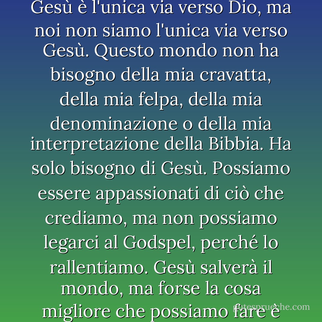 Le persone non sono confuse dal Vangelo. È confusa da noi. Gesù è l'unica via verso Dio, ma noi non siamo l'unica via verso Gesù. Questo mondo non ha bisogno della mia cravatta, della mia felpa, della mia denominazione o della mia interpretazione della Bibbia. Ha solo bisogno di Gesù. Possiamo essere appassionati di ciò che crediamo, ma non possiamo legarci al Godspel, perché lo rallentiamo. Gesù salverà il mondo, ma forse la cosa migliore che possiamo fare è toglierci di mezzo. - Casting Crowns