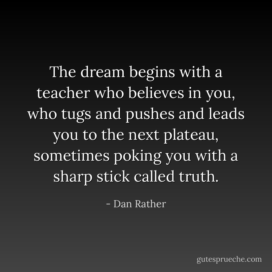 The dream begins with a teacher who believes in you, who tugs and pushes and leads you to the next plateau, sometimes poking you with a sharp stick called truth. - Dan Rather