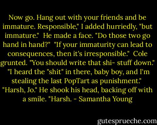 Now go. Hang out with your friends and be immature. Responsible," I added hurriedly, "but immature."<br /><br />He made a face. "Do those two go hand in hand?"<br /><br />"If your immaturity can lead to consequences, then it's irresponsible."<br /><br />Cole grunted. "You should write that shi- stuff down."<br /><br />"I heard the "shit" in there, baby boy, and I'm stealing the last PopTart as punishment."<br /><br />"Harsh, Jo." He shook his head, backing off with a smile. "Harsh. - Samantha Young