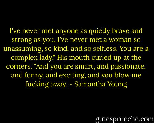I've never met anyone as quietly brave and strong as you. I've never met a woman so unassuming, so kind, and so selfless. You are a complex lady." His mouth curled up at the corners. "And you are smart, and passionate, and funny, and exciting, and you blow me fucking away. - Samantha Young