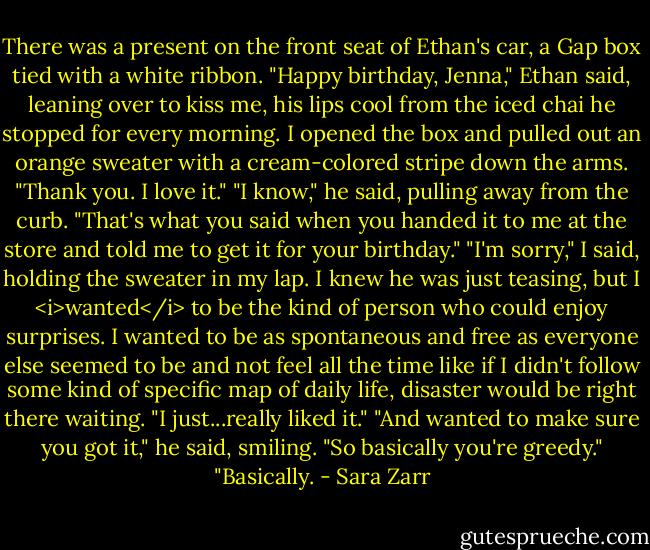 There was a present on the front seat of Ethan's car, a Gap box tied with a white ribbon. "Happy birthday, Jenna," Ethan said, leaning over to kiss me, his lips cool from the iced chai he stopped for every morning. I opened the box and pulled out an orange sweater with a cream-colored stripe down the arms.<br />"Thank you. I love it."<br />"I know," he said, pulling away from the curb. "That's what you said when you handed it to me at the store and told me to get it for your birthday."<br />"I'm sorry," I said, holding the sweater in my lap. I knew he was just teasing, but I <i>wanted</i> to be the kind of person who could enjoy surprises. I wanted to be as spontaneous and free as everyone else seemed to be and not feel all the time like if I didn't follow some kind of specific map of daily life, disaster would be right there waiting. "I just...really liked it."<br />"And wanted to make sure you got it," he said, smiling. "So basically you're greedy."<br />"Basically. - Sara Zarr