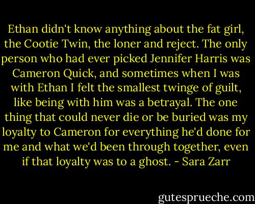 Ethan didn't know anything about the fat girl, the Cootie Twin, the loner and reject. The only person who had ever picked Jennifer Harris was Cameron Quick, and sometimes when I was with Ethan I felt the smallest twinge of guilt, like being with him was a betrayal. The one thing that could never die or be buried was my loyalty to Cameron for everything he'd done for me and what we'd been through together, even if that loyalty was to a ghost. - Sara Zarr