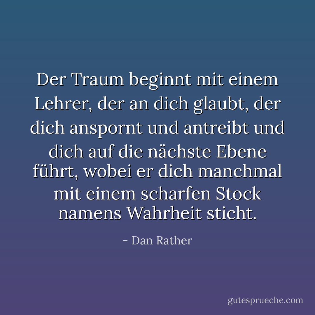 Der Traum beginnt mit einem Lehrer, der an dich glaubt, der dich anspornt und antreibt und dich auf die nächste Ebene führt, wobei er dich manchmal mit einem scharfen Stock namens Wahrheit sticht. - Dan Rather<