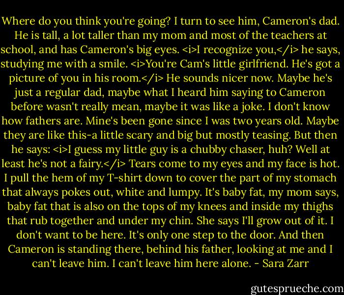 Where do you think you're going?<br />I turn to see him, Cameron's dad. He is tall, a lot taller than my mom and most of the teachers at school, and has Cameron's big eyes.<br /><i>I recognize you,</i> he says, studying me with a smile. <i>You're Cam's little girlfriend. He's got a picture of you in his room.</i><br />He sounds nicer now. Maybe he's just a regular dad, maybe what I heard him saying to Cameron before wasn't really mean, maybe it was like a joke. I don't know how fathers are. Mine's been gone since I was two years old. Maybe they are like this-a little scary and big but mostly teasing.<br />But then he says: <i>I guess my little guy is a chubby chaser, huh? Well at least he's not a fairy.</i><br />Tears come to my eyes and my face is hot. I pull the hem of my T-shirt down to cover the part of my stomach that always pokes out, white and lumpy. It's baby fat, my mom says, baby fat that is also on the tops of my knees and inside my thighs that rub together and under my chin. She says I'll grow out of it.<br />I don't want to be here. It's only one step to the door. And then Cameron is standing there, behind his father, looking at me and I can't leave him. I can't leave him here alone. - Sara Zarr