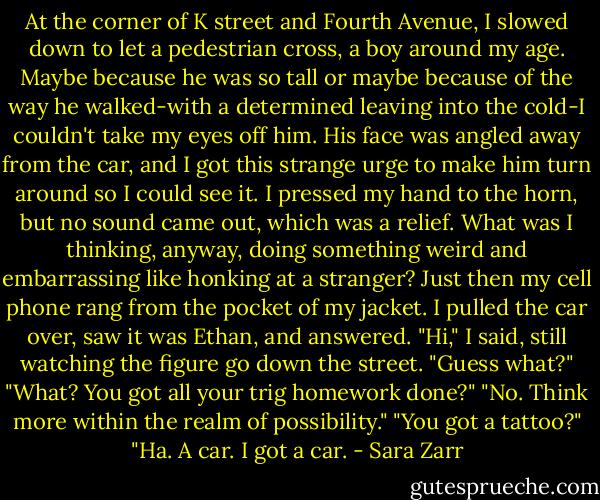 At the corner of K street and Fourth Avenue, I slowed down to let a pedestrian cross, a boy around my age. Maybe because he was so tall or maybe because of the way he walked-with a determined leaving into the cold-I couldn't take my eyes off him. His face was angled away from the car, and I got this strange urge to make him turn around so I could see it. I pressed my hand to the horn, but no sound came out, which was a relief. What was I thinking, anyway, doing something weird and embarrassing like honking at a stranger? Just then my cell phone rang from the pocket of my jacket. I pulled the car over, saw it was Ethan, and answered.<br />"Hi," I said, still watching the figure go down the street. "Guess what?"<br />"What? You got all your trig homework done?"<br />"No. Think more within the realm of possibility."<br />"You got a tattoo?"<br />"Ha. A car. I got a car. - Sara Zarr