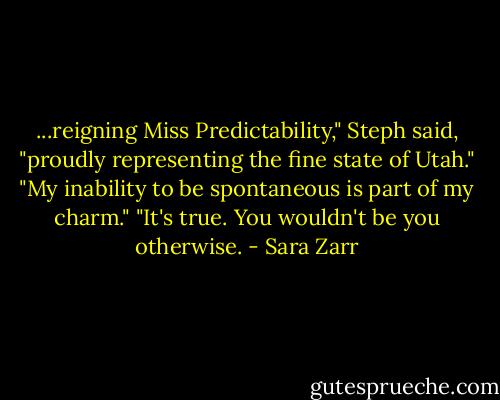 ...reigning Miss Predictability," Steph said, "proudly representing the fine state of Utah."<br />"My inability to be spontaneous is part of my charm."<br />"It's true. You wouldn't be you otherwise. - Sara Zarr