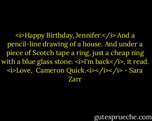 <i>Happy Birthday, Jennifer.</i><br />And a pencil-line drawing of a house. And under a piece of Scotch tape a ring, just a cheap ring with a blue glass stone.<br /><i>I'm back</i>, it read.<br /><i>Love, <br />Cameron Quick.<i></i></i> - Sara Zarr