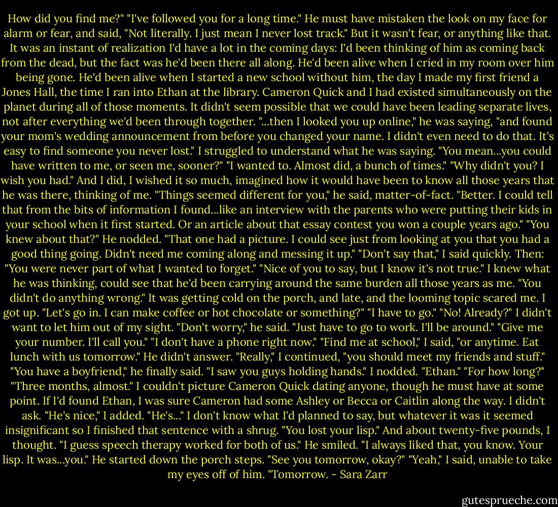 How did you find me?"<br />"I've followed you for a long time." He must have mistaken the look on my face for alarm or fear, and said, "Not literally. I just mean I never lost track."<br />But it wasn't fear, or anything like that. It was an instant of realization I'd have a lot in the coming days: I'd been thinking of him as coming back from the dead, but the fact was he'd been there all along. He'd been alive when I cried in my room over him being gone. He'd been alive when I started a new school without him, the day I made my first friend a Jones Hall, the time I ran into Ethan at the library. Cameron Quick and I had existed simultaneously on the planet during all of those moments. It didn't seem possible that we could have been leading separate lives, not after everything we'd been through together.<br />"...then I looked you up online," he was saying, "and found your mom's wedding announcement from before you changed your name. I didn't even need to do that. It's easy to find someone you never lost."<br />I struggled to understand what he was saying. "You mean...you could have written to me, or seen me, sooner?"<br />"I wanted to. Almost did, a bunch of times."<br />"Why didn't you? I wish you had." And I did, I wished it so much, imagined how it would have been to know all those years that he was there, thinking of me.<br />"Things seemed different for you," he said, matter-of-fact. "Better. I could tell that from the bits of information I found...like an interview with the parents who were putting their kids in your school when it first started. Or an article about that essay contest you won a couple years ago."<br />"You knew about that?"<br />He nodded. "That one had a picture. I could see just from looking at you that you had a good thing going. Didn't need me coming along and messing it up."<br />"Don't say that," I said quickly. Then: "You were never part of what I wanted to forget."<br />"Nice of you to say, but I know it's not true."<br />I knew what he was thinking, could see that he'd been carrying around the same burden all those years as me.<br />"You didn't do anything wrong." It was getting cold on the porch, and late, and the looming topic scared me. I got up. "Let's go in. I can make coffee or hot chocolate or something?"<br />"I have to go."<br />"No! Already?" I didn't want to let him out of my sight.<br />"Don't worry," he said. "Just have to go to work. I'll be around."<br />"Give me your number. I'll call you."<br />"I don't have a phone right now."<br />"Find me at school," I said, "or anytime. Eat lunch with us tomorrow." He didn't answer. "Really," I continued, "you should meet my friends and stuff."<br />"You have a boyfriend," he finally said. "I saw you guys holding hands."<br />I nodded. "Ethan."<br />"For how long?"<br />"Three months, almost." I couldn't picture Cameron Quick dating anyone, though he must have at some point. If I'd found Ethan, I was sure Cameron had some Ashley or Becca or Caitlin along the way. I didn't ask. "He's nice," I added. "He's..." I don't know what I'd planned to say, but whatever it was it seemed insignificant so I finished that sentence with a shrug.<br />"You lost your lisp."<br />And about twenty-five pounds, I thought. "I guess speech therapy worked for both of us."<br />He smiled. "I always liked that, you know. Your lisp. It was...you." He started down the porch steps. "See you tomorrow, okay?"<br />"Yeah," I said, unable to take my eyes off of him. "Tomorrow. - Sara Zarr