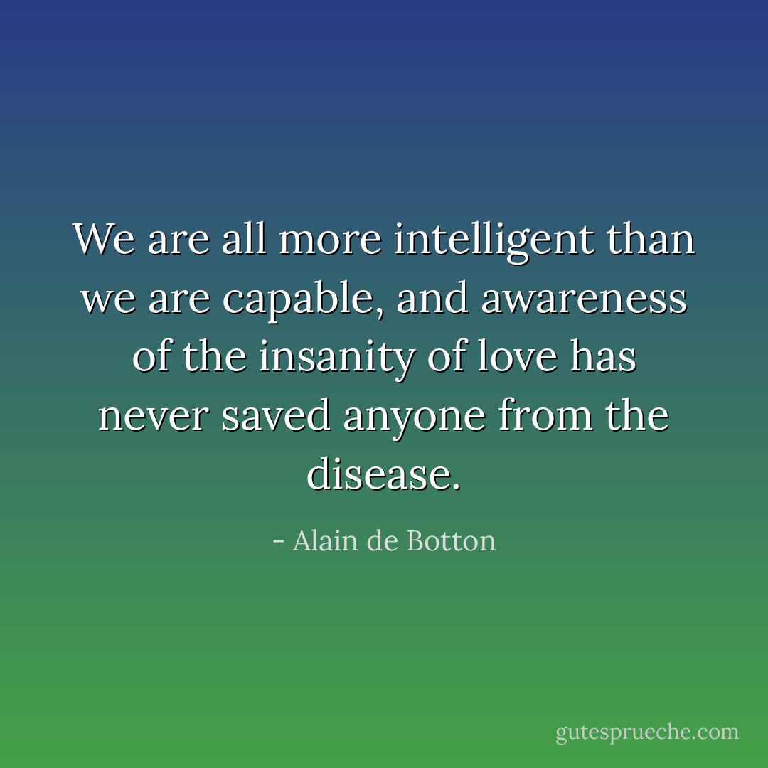 We are all more intelligent than we are capable, and awareness of the insanity of love has never saved anyone from the disease. - Alain de Botton