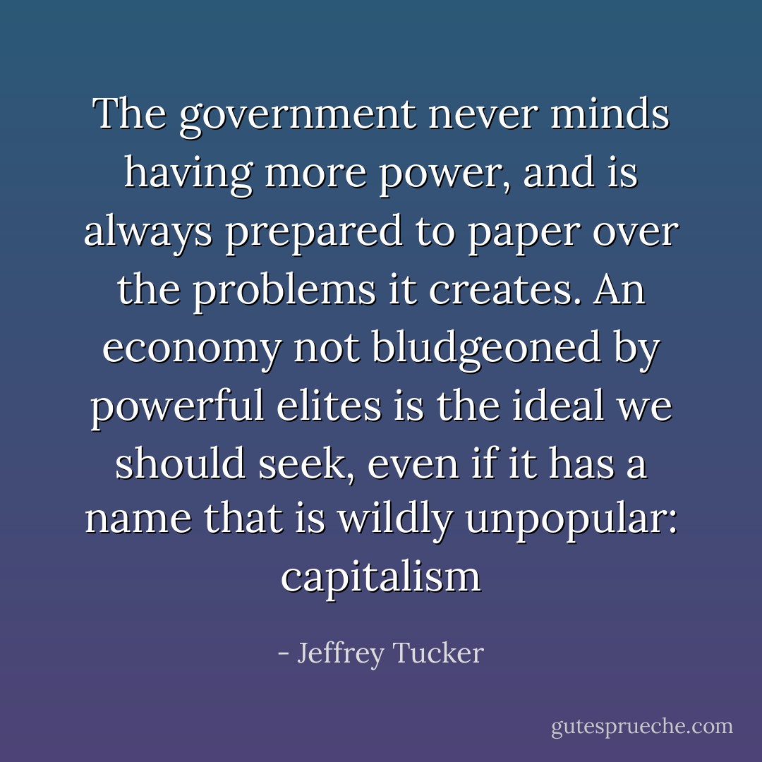 The government never minds having more power, and is always prepared to paper over the problems it creates. An economy not bludgeoned by powerful elites is the ideal we should seek, even if it has a name that is wildly unpopular: capitalism - Jeffrey Tucker