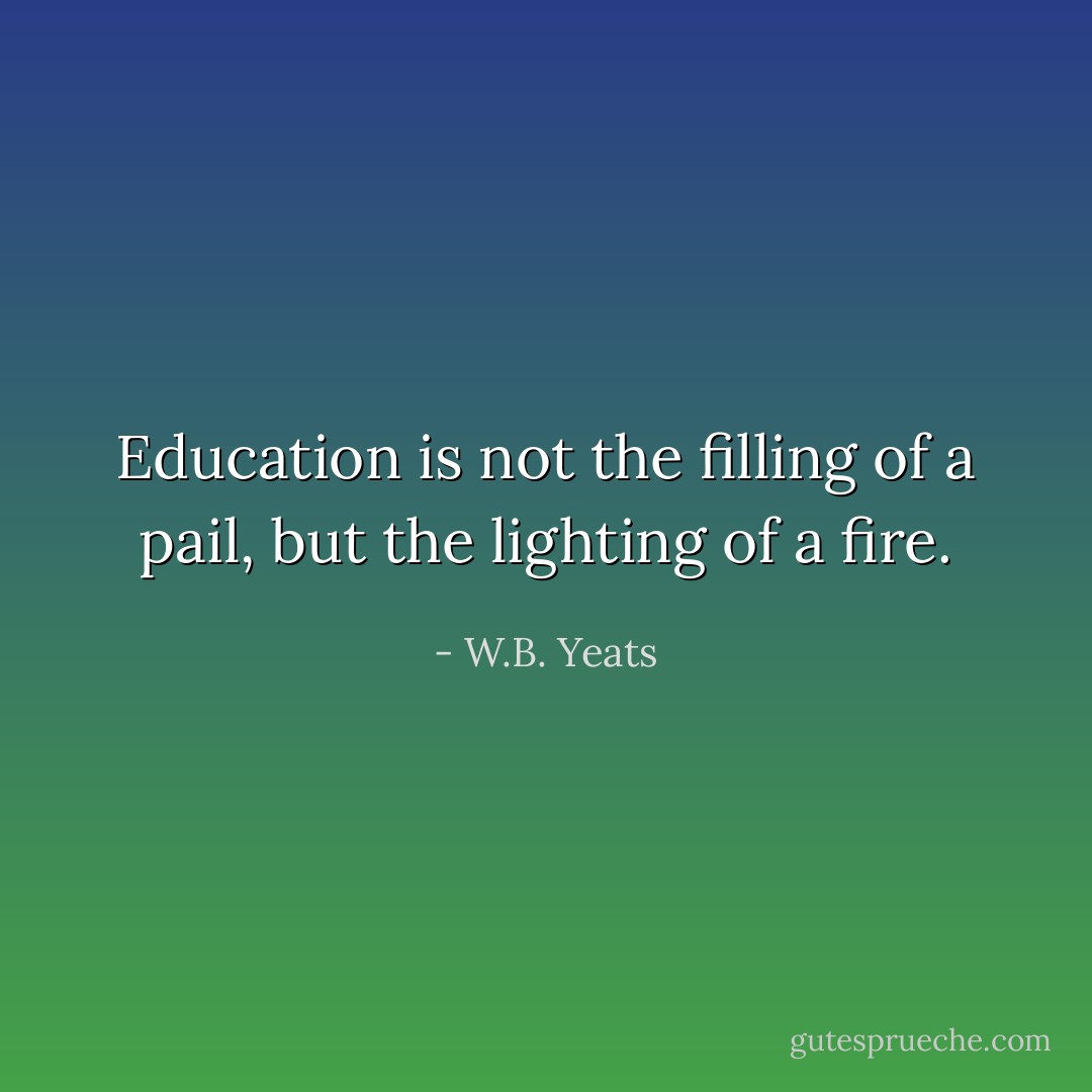 Education is not the filling of a pail, but the lighting of a fire. - W.B. Yeats