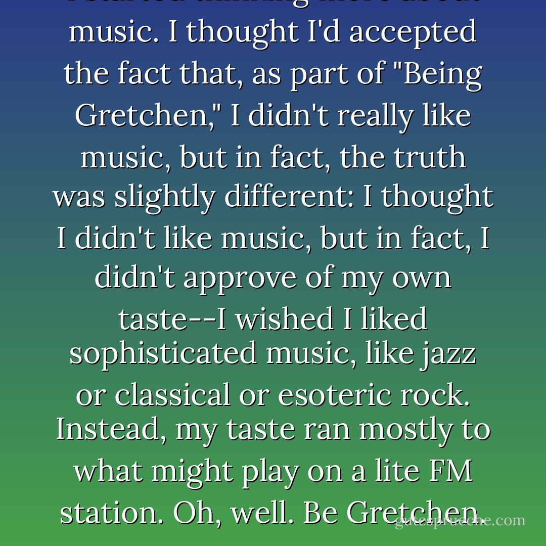 I started thinking more about music. I thought I'd accepted the fact that, as part of "Being Gretchen," I didn't really like music, but in fact, the truth was slightly different: I thought I didn't like music, but in fact, I didn't approve of my own taste--I wished I liked sophisticated music, like jazz or classical or esoteric rock. Instead, my taste ran mostly to what might play on a lite FM station. Oh, well. Be Gretchen. - Gretchen Rubin