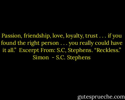 Passion, friendship, love, loyalty, trust . . . if you found the right person . . . you really could have it all.”<br /><br />Excerpt From: S.C, Stephens. “Reckless.” Simon  - S.C. Stephens