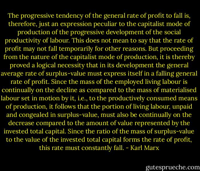 The progressive tendency of the general rate of profit to fall is, therefore, just an expression peculiar to the capitalist mode of production of the progressive development of the social productivity of labour. This does not mean to say that the rate of profit may not fall temporarily for other reasons. But proceeding from the nature of the capitalist mode of production, it is thereby proved a logical necessity that in its development the general average rate of surplus-value must express itself in a falling general rate of profit. Since the mass of the employed living labour is continually on the decline as compared to the mass of materialised labour set in motion by it, i.e., to the productively consumed means of production, it follows that the portion of living labour, unpaid and congealed in surplus-value, must also be continually on the decrease compared to the amount of value represented by the invested total capital. Since the ratio of the mass of surplus-value to the value of the invested total capital forms the rate of profit, this rate must constantly fall. - Karl Marx