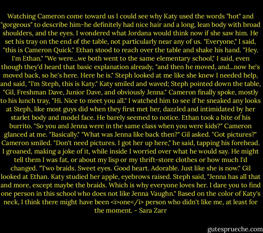 Watching Cameron come toward us I could see why Katy used the words "hot" and "gorgeous" to describe him-he definitely had nice hair and a long, lean body with broad shoulders, and the eyes. I wondered what Jordana would think now if she saw him. He set his tray on the end of the table, not particularly near any of us.<br />"Everyone," I said, "this is Cameron Quick."<br />Ethan stood to reach over the table and shake his hand. "Hey. I'm Ethan."<br />"We were...we both went to the same elementary school," I said, even though they'd heard that basic explanation already, "and then he moved, and...now he's moved back, so he's here. Here he is."<br />Steph looked at me like she knew I needed help, and said, "I'm Steph, this is Katy." Katy smiled and waved; Steph pointed down the table, "Gil, Freshman Dave, Junior Dave, and obviously Jenna."<br />Cameron finally spoke, mostly to his lunch tray, "Hi. Nice to meet you all." I watched him to see if he sneaked any looks at Steph, like most guys did when they first met her, dazzled and intimidated by her starlet body and model face. He barely seemed to notice.<br />Ethan took a bite of his burrito. "So you and Jenna were in the same class when you were kids?"<br />Cameron glanced at me. "Basically."<br />"What was Jenna like back then?" Gil asked. "Got pictures?"<br />Cameron smiled. "Don't need pictures. I got her up here," he said, tapping his forehead. I groaned, making a joke of it, while inside I worried over what he would say. He might tell them I was fat, or about my lisp or my thrift-store clothes or how much I'd changed. "Two braids. Sweet eyes. Good heart. Adorable. Just like she is now."<br />Gil looked at Ethan.<br />Katy studied her apple, eyebrows raised.<br />Steph said, "Jenna has all that and more, except maybe the braids. Which is why everyone loves her. I dare you to find one person in this school who does not like Jenna Vaughn." Based on the color of Katy's neck, I think there might have been <i>one</i> person who didn't like me, at least for the moment. - Sara Zarr