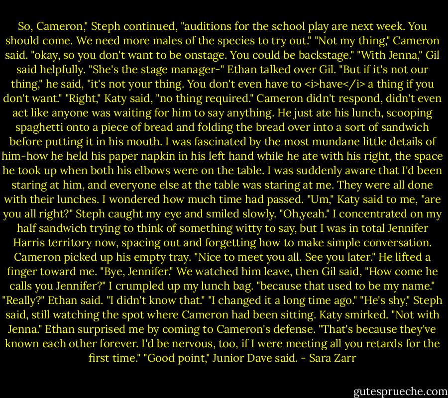 So, Cameron," Steph continued, "auditions for the school play are next week. You should come. We need more males of the species to try out."<br />"Not my thing," Cameron said.<br />"okay, so you don't want to be onstage. You could be backstage."<br />"With Jenna," Gil said helpfully. "She's the stage manager-"<br />Ethan talked over Gil. "But if it's not our thing," he said, "it's not your thing. You don't even have to <i>have</i> a thing if you don't want."<br />"Right," Katy said, "no thing required."<br />Cameron didn't respond, didn't even act like anyone was waiting for him to say anything. He just ate his lunch, scooping spaghetti onto a piece of bread and folding the bread over into a sort of sandwich before putting it in his mouth. I was fascinated by the most mundane little details of him-how he held his paper napkin in his left hand while he ate with his right, the space he took up when both his elbows were on the table.<br />I was suddenly aware that I'd been staring at him, and everyone else at the table was staring at me. They were all done with their lunches. I wondered how much time had passed.<br />"Um," Katy said to me, "are you all right?"<br />Steph caught my eye and smiled slowly.<br />"Oh,yeah." I concentrated on my half sandwich trying to think of something witty to say, but I was in total Jennifer Harris territory now, spacing out and forgetting how to make simple conversation.<br />Cameron picked up his empty tray. "Nice to meet you all. See you later." He lifted a finger toward me. "Bye, Jennifer."<br />We watched him leave, then Gil said, "How come he calls you Jennifer?"<br />I crumpled up my lunch bag. "because that used to be my name."<br />"Really?" Ethan said. "I didn't know that."<br />"I changed it a long time ago."<br />"He's shy," Steph said, still watching the spot where Cameron had been sitting.<br />Katy smirked. "Not with Jenna."<br />Ethan surprised me by coming to Cameron's defense. "That's because they've known each other forever. I'd be nervous, too, if I were meeting all you retards for the first time."<br />"Good point," Junior Dave said. - Sara Zarr
