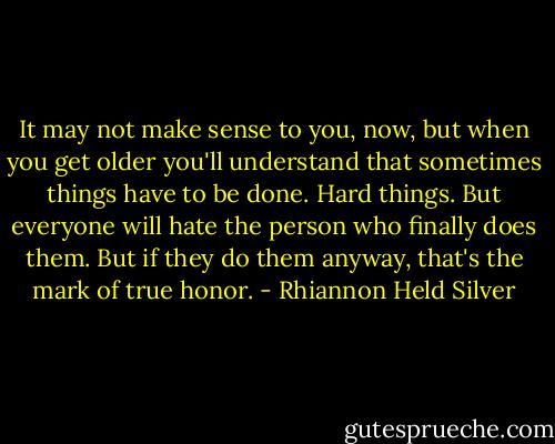 It may not make sense to you, now, but when you get older you'll understand that sometimes things have to be done. Hard things. But everyone will hate the person who finally does them. But if they do them anyway, that's the mark of true honor. - Rhiannon Held Silver