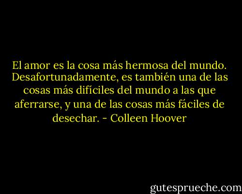 El amor es la cosa más hermosa del mundo. Desafortunadamente, es también una de las cosas más difíciles del mundo a las que aferrarse, y una de las cosas más fáciles de desechar. - Colleen Hoover