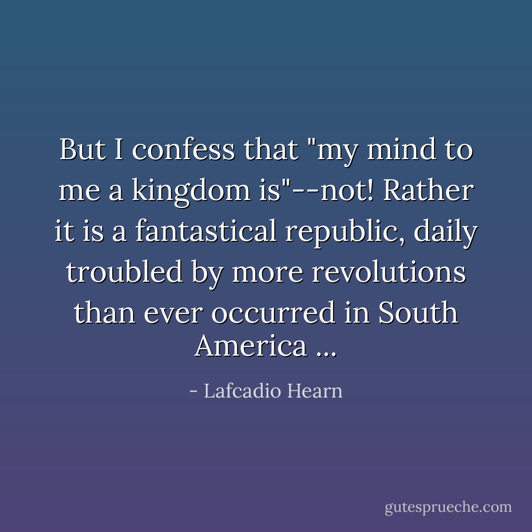 But I confess that "my mind to me a kingdom is"--not! Rather it is a fantastical republic, daily troubled by more revolutions than ever occurred in South America ... - Lafcadio Hearn