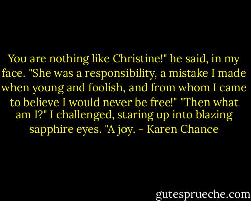 You are nothing like Christine!" he said, in my face. "She was a responsibility, a mistake I made when young and foolish, and from whom I came to believe I would never be free!"<br />"Then what am I?" I challenged, staring up into blazing sapphire eyes.<br />"A joy. - Karen Chance