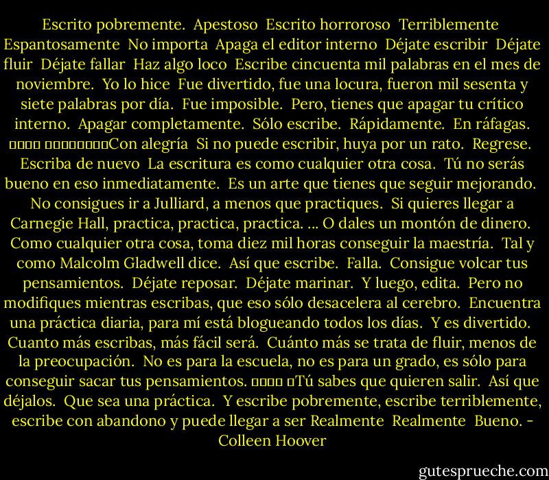 Escrito pobremente. <br />Apestoso <br />Escrito horroroso <br />Terriblemente <br />Espantosamente <br />No importa <br />Apaga el editor interno <br />Déjate escribir <br />Déjate fluir <br />Déjate fallar <br />Haz algo loco <br />Escribe cincuenta mil palabras en el mes de noviembre. <br />Yo lo hice <br />Fue divertido, fue una locura, fueron mil sesenta y siete palabras por día. <br />Fue imposible. <br />Pero, tienes que apagar tu crítico interno.<br /> Apagar completamente.<br /> Sólo escribe. <br />Rápidamente. <br />En ráfagas. ￼￼￼￼<br />￼￼￼￼￼￼￼￼Con alegría <br />Si no puede escribir, huya por un rato. <br />Regrese. <br />Escriba de nuevo <br />La escritura es como cualquier otra cosa. <br />Tú no serás bueno en eso inmediatamente. <br />Es un arte que tienes que seguir mejorando. <br />No consigues ir a Julliard, a menos que practiques. <br />Si quieres llegar a Carnegie Hall, practica, practica, practica. ... O dales un montón de dinero. <br />Como cualquier otra cosa, toma diez mil horas conseguir la maestría. <br />Tal y como Malcolm Gladwell dice. <br />Así que escribe. <br />Falla. <br />Consigue volcar tus pensamientos.<br /> Déjate reposar.<br /> Déjate marinar. <br />Y luego, edita. <br />Pero no modifiques mientras escribas, que eso sólo desacelera al cerebro. <br />Encuentra una práctica diaria, para mí está blogueando todos los días. <br />Y es divertido. <br />Cuanto más escribas, más fácil será. <br />Cuánto más se trata de fluir, menos de la preocupación. <br />No es para la escuela, no es para un grado, es sólo para conseguir sacar tus pensamientos. ￼￼￼￼<br />￼Tú sabes que quieren salir. <br />Así que déjalos. <br />Que sea una práctica. <br />Y escribe pobremente, escribe terriblemente, escribe con abandono y puede llegar a ser Realmente <br />Realmente <br />Bueno. - Colleen Hoover
