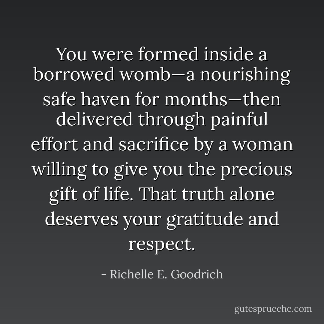 You were formed inside a borrowed womb—a nourishing safe haven for months—then delivered through painful effort and sacrifice by a woman willing to give you the precious gift of life. That truth alone deserves your gratitude and respect. - Richelle E. Goodrich