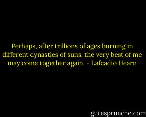 Perhaps, after trillions of ages burning in different dynasties of suns, the very best of me may come together again. - Lafcadio Hearn