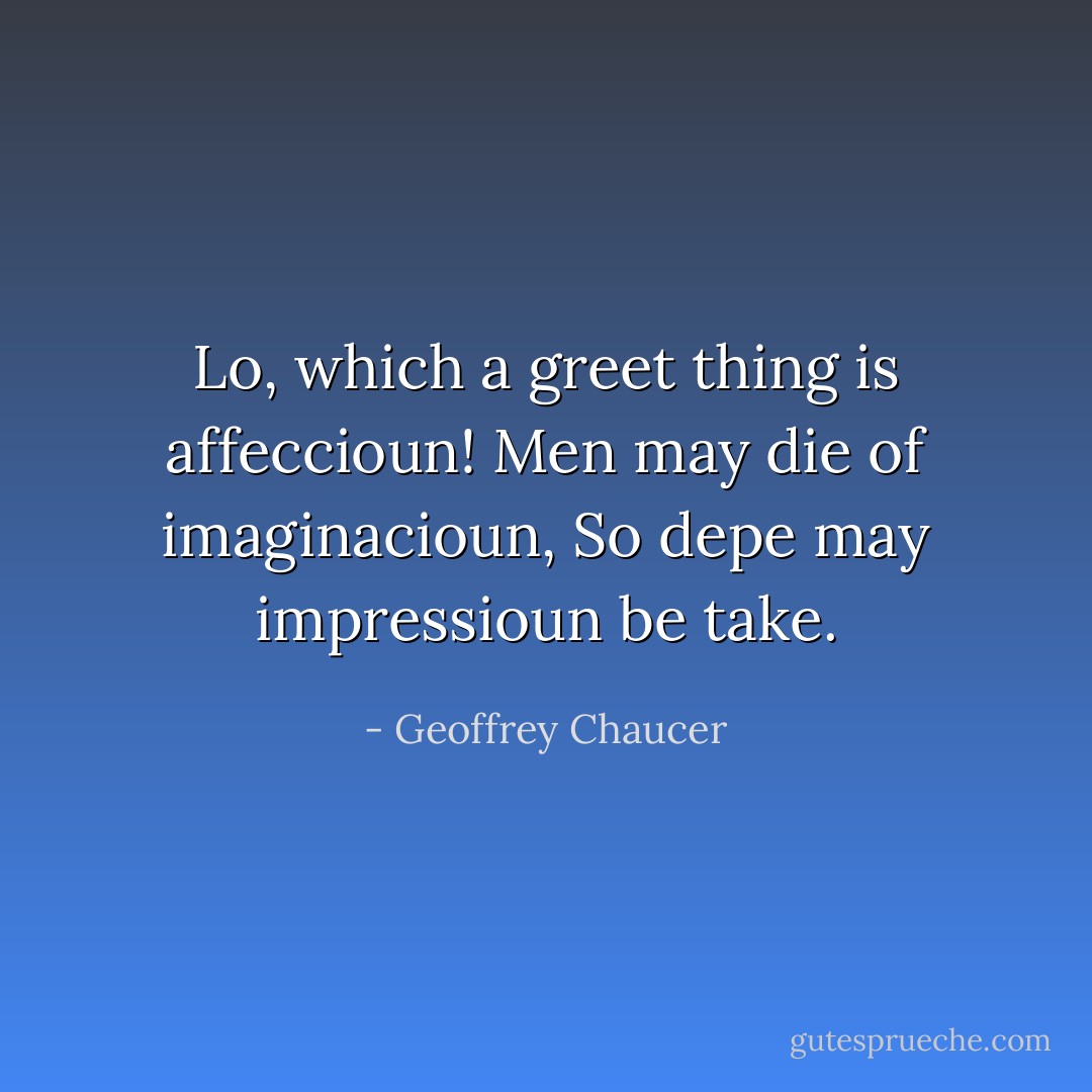 Lo, which a greet thing is affeccioun!<br />Men may die of imaginacioun,<br />So depe may impressioun be take. - Geoffrey Chaucer