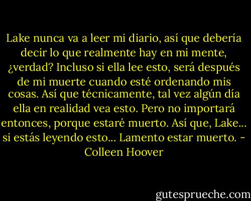 Lake nunca va a leer mi diario, así que debería decir lo que realmente hay en mi mente, ¿verdad? Incluso si ella lee esto, será después de mi muerte cuando esté ordenando mis cosas. Así que técnicamente, tal vez algún día ella en realidad vea esto. Pero no importará entonces, porque estaré muerto. Así que, Lake... si estás leyendo esto... Lamento estar muerto. - Colleen Hoover