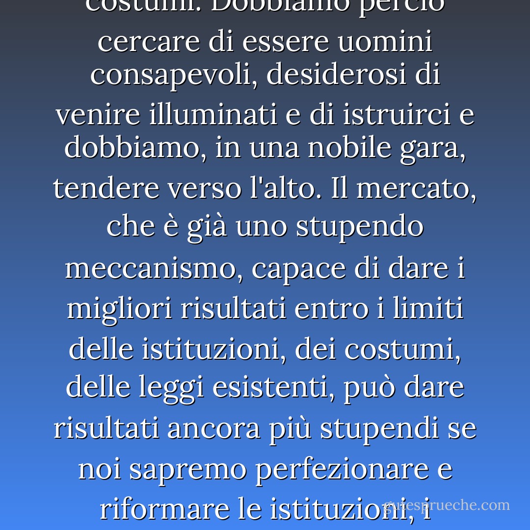 Dobbiamo darci buone leggi, buone istruzioni, creare un buon sistema di istruzione accessibile e adatto alle varie capacità umane, creare buoni costumi. Dobbiamo perciò cercare di essere uomini consapevoli, desiderosi di venire illuminati e di istruirci e dobbiamo, in una nobile gara, tendere verso l'alto. Il mercato, che è già uno stupendo meccanismo, capace di dare i migliori risultati entro i limiti delle istituzioni, dei costumi, delle leggi esistenti, può dare risultati ancora più stupendi se noi sapremo perfezionare e riformare le istituzioni, i costumi, le leggi entro le quali esso vive allo scopo di toccare più alti ideali di vita. Lo potremo se vorremo. - Luigi Einaudi