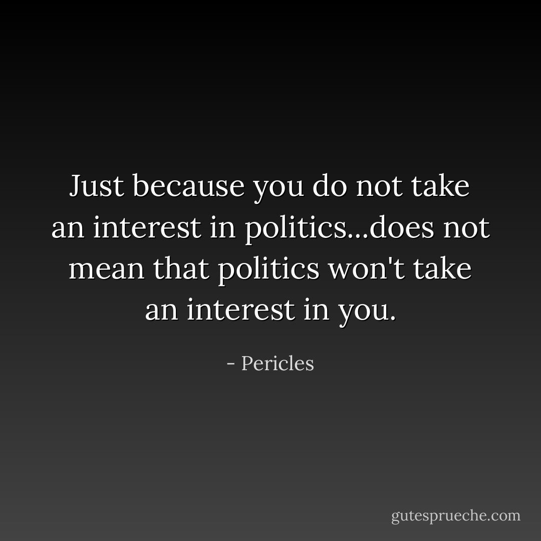 Just because you do not take an interest in politics...does not mean that politics won't take an interest in you. - Pericles