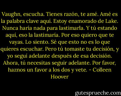 Vaughn, escucha. Tienes razón, te amé. Amé es la palabra clave aquí. Estoy enamorado de Lake. Nunca haría nada para lastimarla. Y tú estando aquí, eso la lastimaría. Por eso quiero que te vayas. Lo siento. Sé que esto no es lo que quieres escuchar. Pero tú tomaste tu decisión, y yo seguí adelante después de esa decisión. Ahora, tú necesitas seguir adelante. Por favor, haznos un favor a los dos y vete. - Colleen Hoover