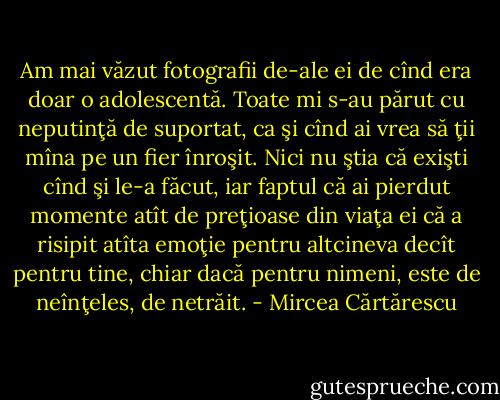 Am mai văzut fotografii de-ale ei de cînd era doar o adolescentă. Toate mi s-au părut cu neputinţă de suportat, ca şi cînd ai vrea să ţii mîna pe un fier înroşit. Nici nu ştia că exişti cînd şi le-a făcut, iar faptul că ai pierdut momente atît de preţioase din viaţa ei că a risipit atîta emoţie pentru altcineva decît pentru tine, chiar dacă pentru nimeni, este de neînţeles, de<br />netrăit. - Mircea Cărtărescu