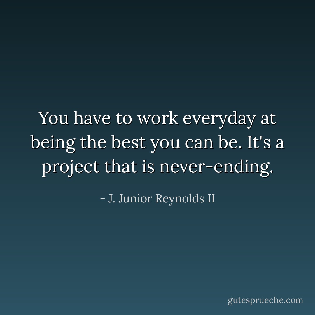 You have to work everyday at being the best you can be. It's a project that is never-ending. - J. Junior Reynolds II