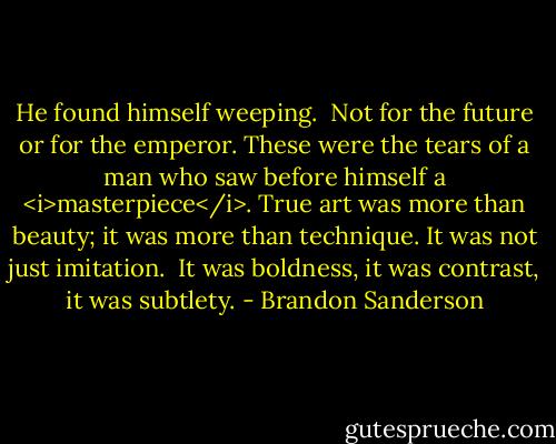 He found himself weeping.<br /><br />Not for the future or for the emperor. These were the tears of a man who saw before himself a <i>masterpiece</i>. True art was more than beauty; it was more than technique. It was not just imitation.<br /><br />It was boldness, it was contrast, it was subtlety. - Brandon Sanderson