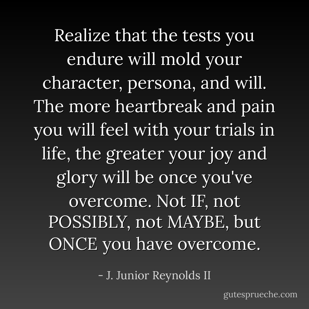 Realize that the tests you endure will mold your character, persona, and will. The more heartbreak and pain you will feel with your trials in life, the greater your joy and glory will be once you've overcome. Not IF, not POSSIBLY, not MAYBE, but ONCE you have overcome. - J. Junior Reynolds II