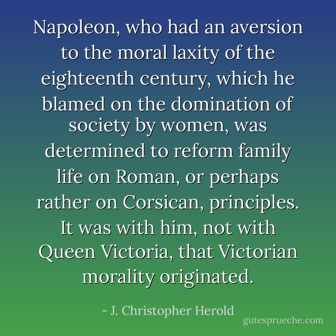 Napoleon, who had an aversion to the moral laxity of the eighteenth century, which he blamed on the domination of society by women, was determined to reform family life on Roman, or perhaps rather on Corsican, principles. It was with him, not with Queen Victoria, that Victorian morality originated. - J. Christopher Herold
