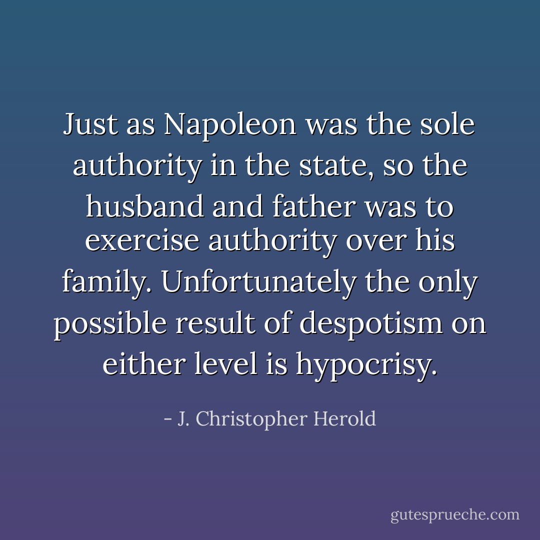 Just as Napoleon was the sole authority in the state, so the husband and father was to exercise authority over his family. Unfortunately the only possible result of despotism on either level is hypocrisy. - J. Christopher Herold