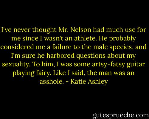 I've never thought Mr. Nelson had much use for me since I wasn't an athlete. He probably considered me a failure to the male species, and I'm sure he harbored questions about my sexuality. To him, I was some artsy-fatsy guitar playing fairy. Like I said, the man was an asshole. - Katie Ashley