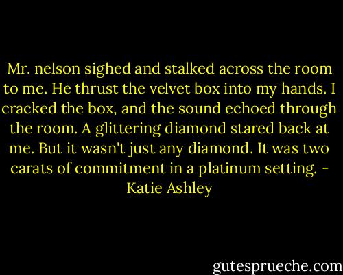 Mr. nelson sighed and stalked across the room to me. He thrust the velvet box into my hands. I cracked the box, and the sound echoed through the room. A glittering diamond stared back at me. But it wasn't just any diamond. It was two carats of commitment in a platinum setting. - Katie Ashley