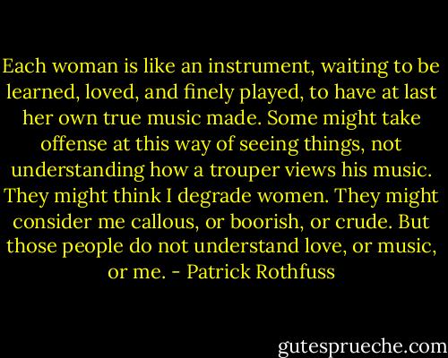 Each woman is like an instrument, waiting to be learned, loved, and finely played, to have at last her own true music made. Some might take offense at this way of seeing things, not understanding how a trouper views his music. They might think I degrade women. They might consider me callous, or boorish, or crude. But those people do not understand love, or music, or me. - Patrick Rothfuss